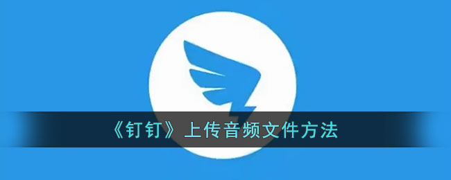 ﻿钉钉如何上传音频文件——钉钉上传音频文件的方法列表