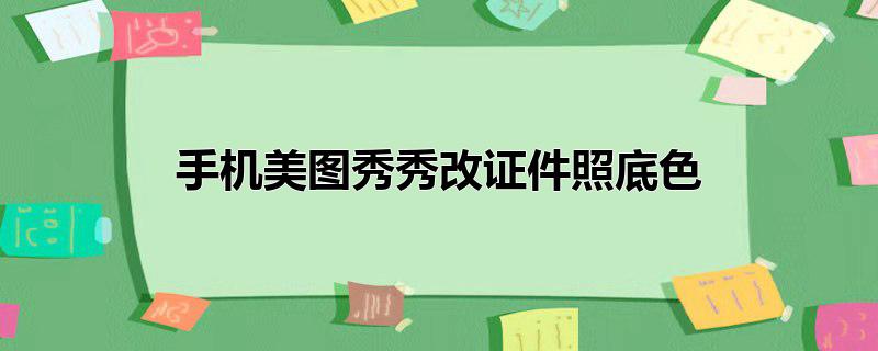 手机美图秀秀给证件照换底色，手机美图秀秀给证件照换底色,手机美图秀秀换底色证件照