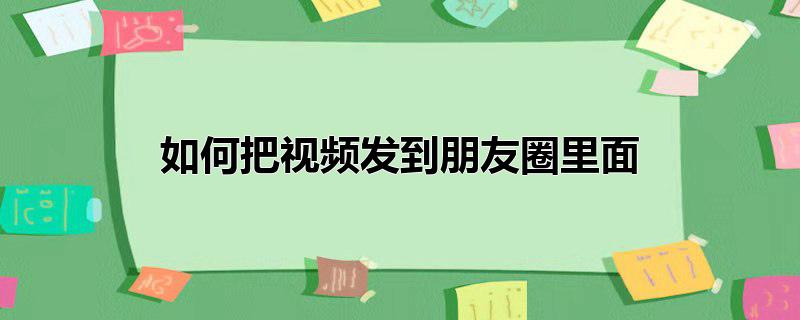 怎样能把视频发到朋友圈里(怎么把视频发在朋友圈里)