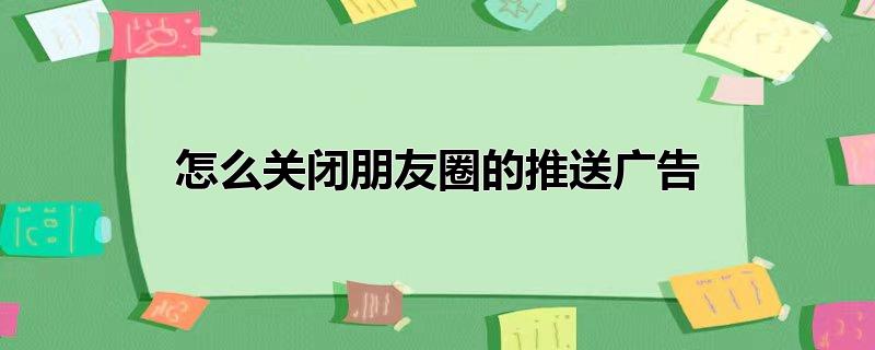 朋友圈推送广告怎么取消(苹果手机怎么关闭朋友圈的推送广告)