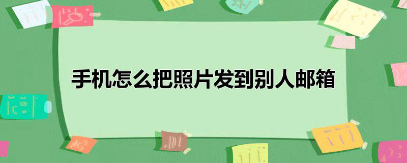 怎么把照片发给别人的邮箱(怎么用手机发照片到别人邮箱)