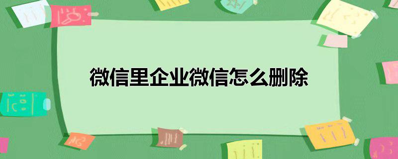 微信中的企业微信怎么删除，微信中的企业微信怎么删除,微信里怎么删除企业