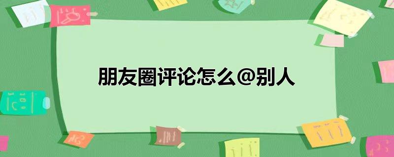 朋友圈评论怎么@别人名字，朋友圈评论怎么@别人名字,在别人的朋友圈评论怎么@别人