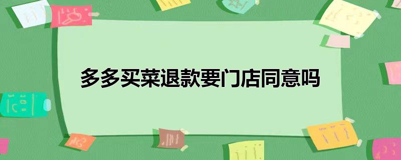 多多买菜退款需要门店同意吗,多多买菜退款为何要门店同意，多多买菜退款需要门店同意吗