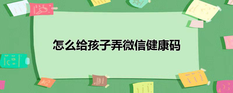 微信怎么弄小孩子的健康码,微信怎样给孩子弄健康码