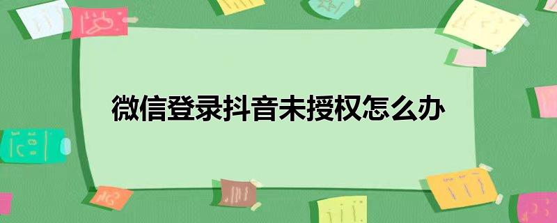 微信未授权抖音登陆怎么办，微信未授权抖音登陆怎么办,抖音微信登陆未授权怎么弄