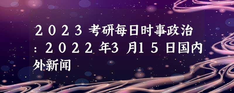 2023考研每日时事政治：2022年3月15日国内外新闻