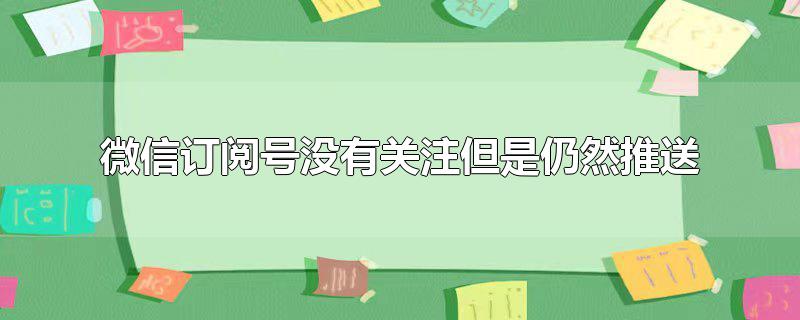 微信订阅号没有关注的为啥出现(微信订阅号老是推送没关注的)