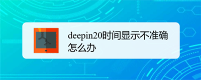 ﻿如何调整deepin20时间显示不准确-deepin 20时间显示不准确的校准方法列表