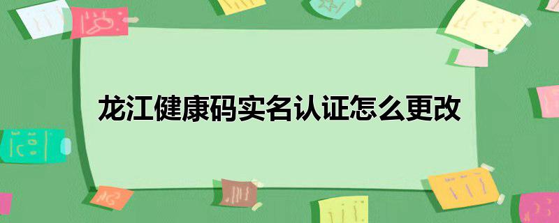 龙江健康码实名认证怎么更改信息，龙江健康码实名认证怎么更改信息,龙江健康码实名认证怎么更改电话号