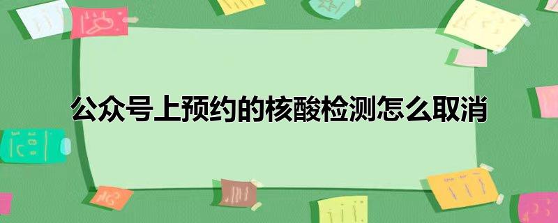 公众号核酸检测预约完可以取消吗,微信公众号如何取消核酸检测预约