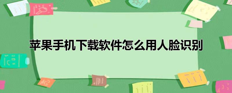 苹果下载软件怎么直接人脸识别,苹果手机下载怎么用人脸识别，苹果下载软件怎么直接人脸识别