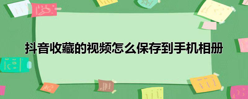 怎样把抖音里收藏的视频保存到相册,在抖音收藏的视频怎么保存到相册