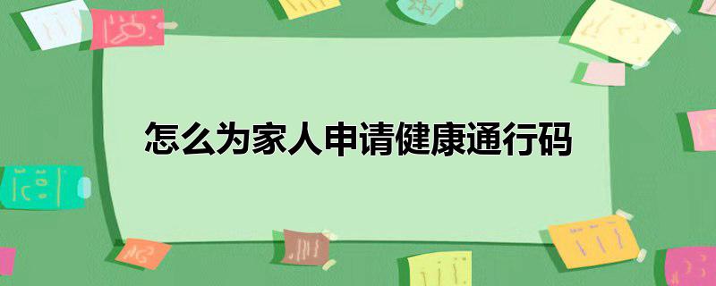 如何为家人申请健康码，如何为家人申请健康码,为家人代办健康通行码