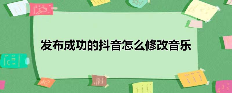 发布的抖音怎么更改音乐,发布的抖音怎样改音乐