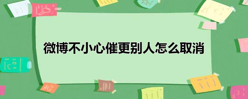 微博不小心自己催更怎么取消(新浪微博怎么取消给博主的催更)