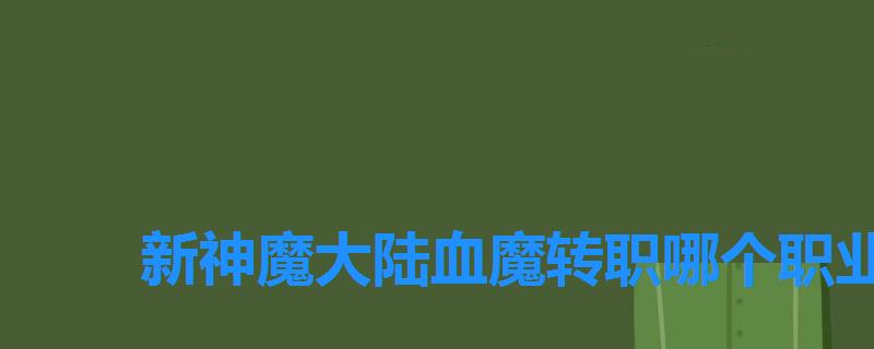 新神魔大陆血魔转职哪个职业好，新神魔大陆各职业转职推荐