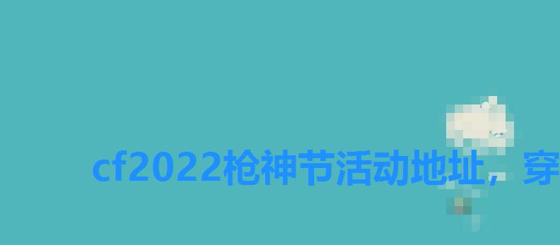 cf2022枪神节活动地址，穿越火线神枪节年终盛典