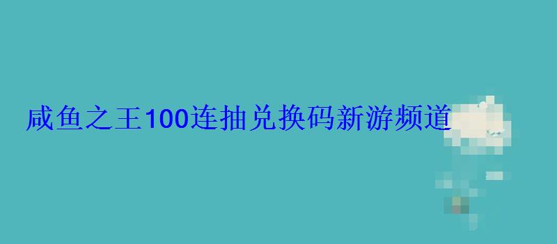 咸鱼之王100连抽兑换码新游频道