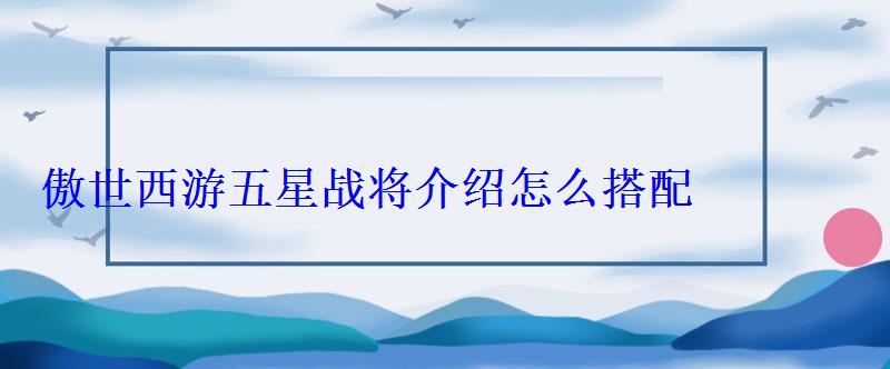 傲世西游五星战将介绍怎么搭配阵容，傲世西游五星最强组合