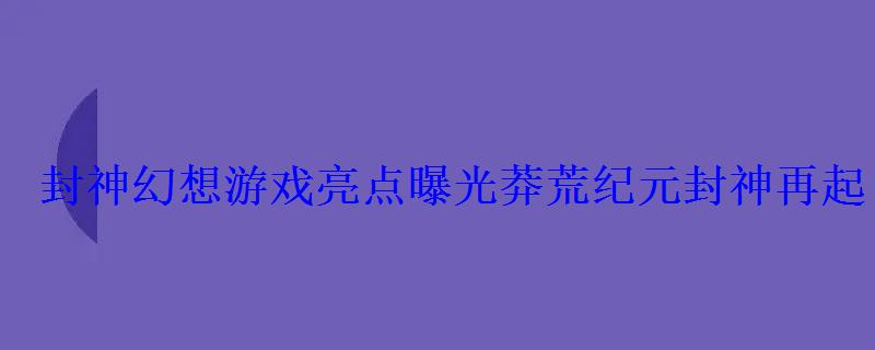 封神幻想游戏亮点曝光莽荒纪元封神再起