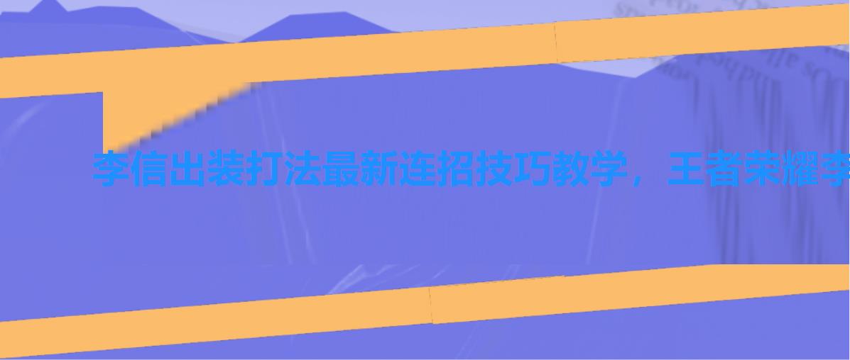 李信出装打法最新连招技巧教学，王者荣耀李信连招技巧_新英雄李信的连招顺序是怎么样的