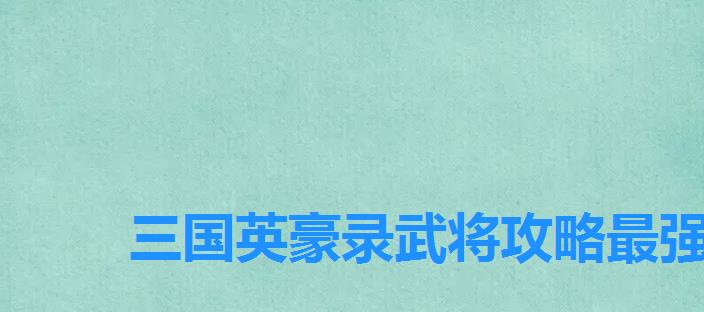 三国英豪录武将攻略最强武将是哪个版本，三国名将攻略武将