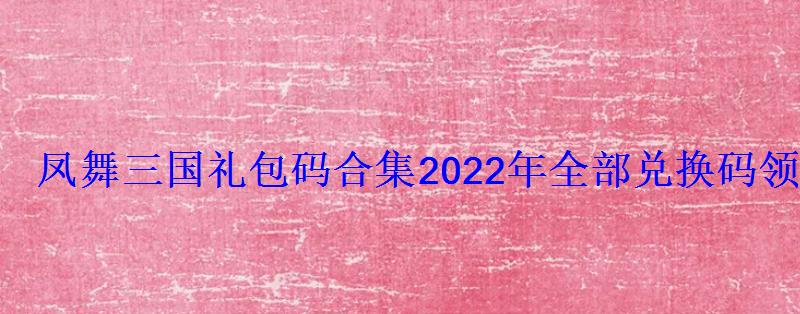 凤舞三国礼包码合集2022年全部兑换码领取