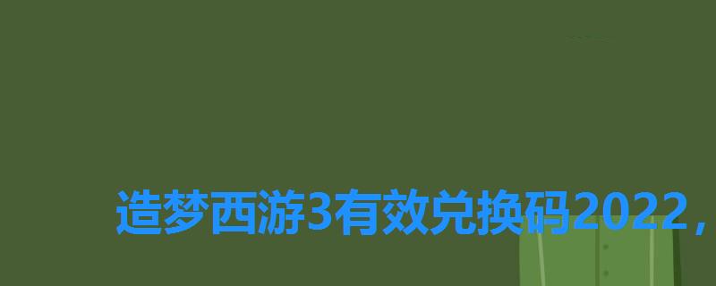 造梦西游3有效兑换码2022，造梦西游3兑换码大全电脑版2022