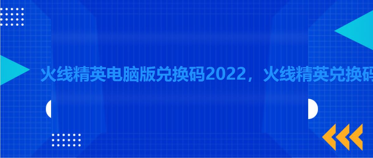 火线精英电脑版兑换码2022，火线精英兑换码大全2022