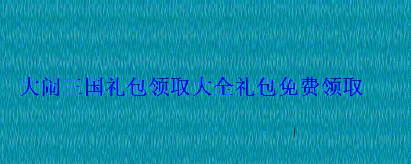 大闹三国礼包领取大全礼包免费领取