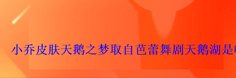 小乔皮肤天鹅之梦取自芭蕾舞剧天鹅湖是哪个作曲家所作