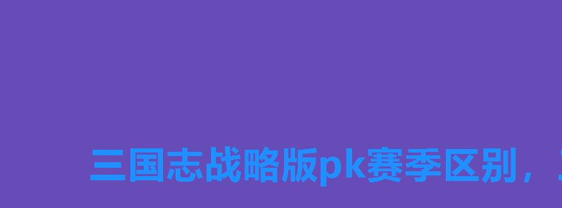 三国志战略版pk赛季区别，三国志战略版pk赛季时间