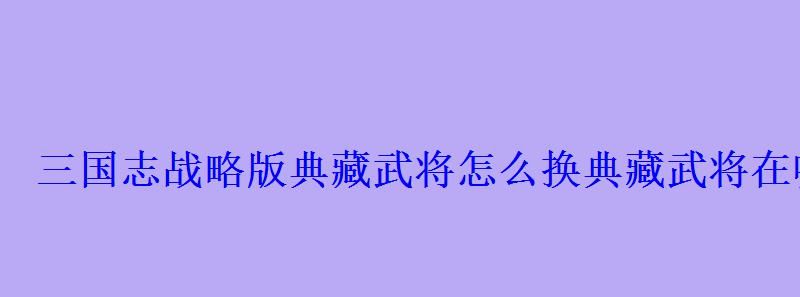 三国志战略版典藏武将怎么换典藏武将在哪里换