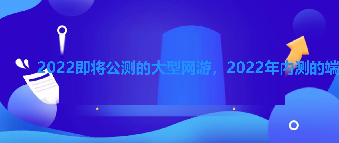 2022即将公测的大型网游，2022年内测的端游