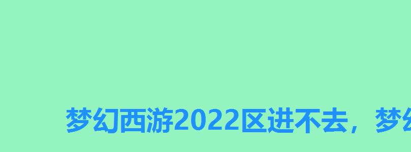 梦幻西游2022区进不去，梦幻2022区进不去