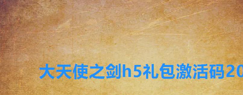 大天使之剑h5礼包激活码2022，大天使之剑h5豪华礼包激活码2022