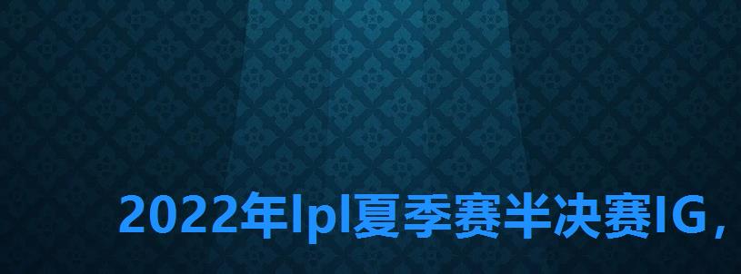 2022年lpl夏季赛半决赛IG，we跟ig比赛