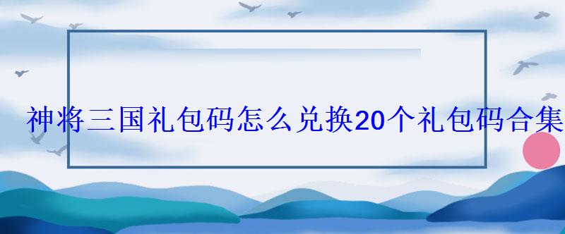 神将三国礼包码怎么兑换20个礼包码合集