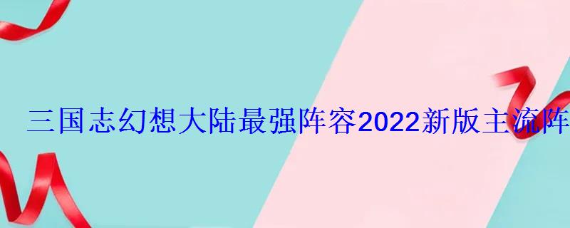 三国志幻想大陆最强阵容2022新版主流阵容