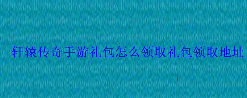 轩辕传奇手游礼包怎么领取礼包领取地址