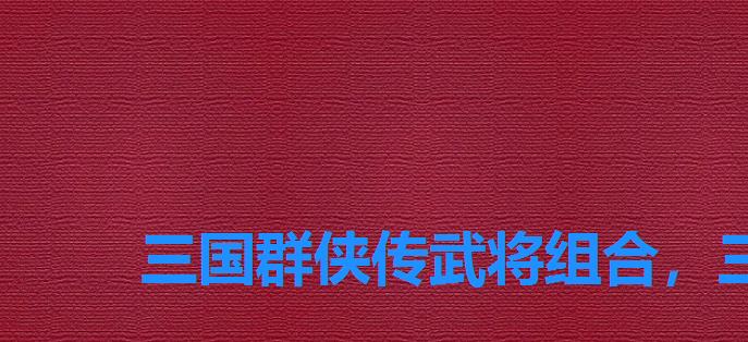 三国群侠传武将组合，三国群侠传阵容搭配