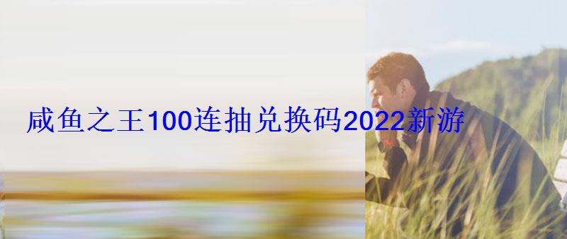 咸鱼之王100连抽兑换码2022(15个有效礼包码)新游