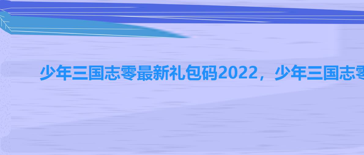 少年三国志零最新礼包码2022，少年三国志零礼包码2022
