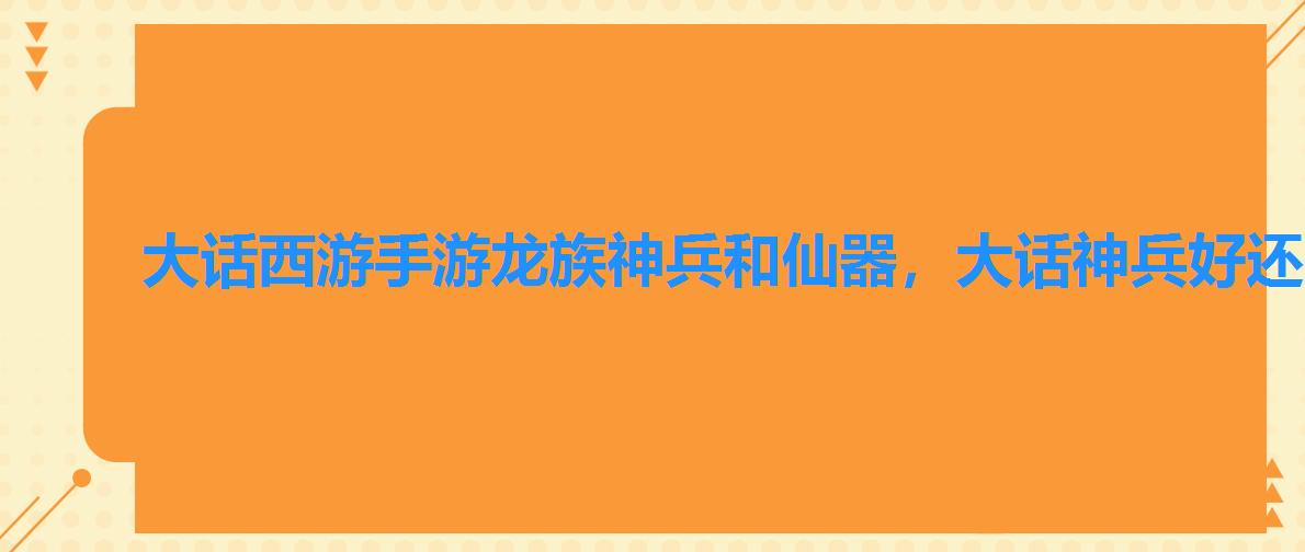 大话西游手游龙族神兵和仙器，大话神兵好还是仙器好