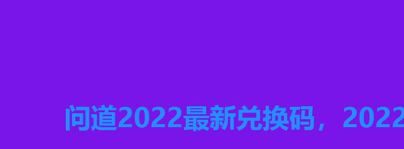问道2022最新兑换码，2022问道手游礼包激活码大全