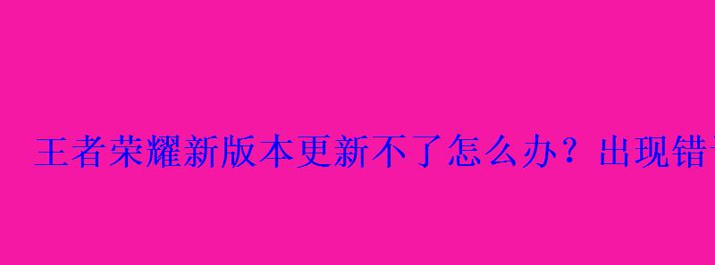 王者荣耀新版本更新不了怎么办？出现错误代码解决办法