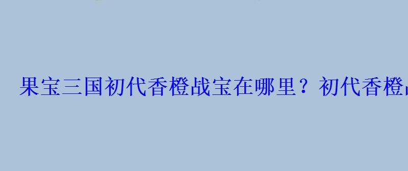 果宝三国初代香橙战宝在哪里？初代香橙战宝怎么获得