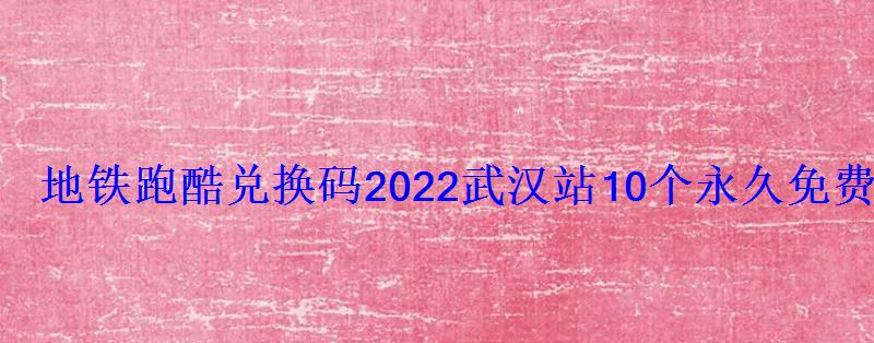 地铁跑酷兑换码2022武汉站10个永久免费礼包码合集