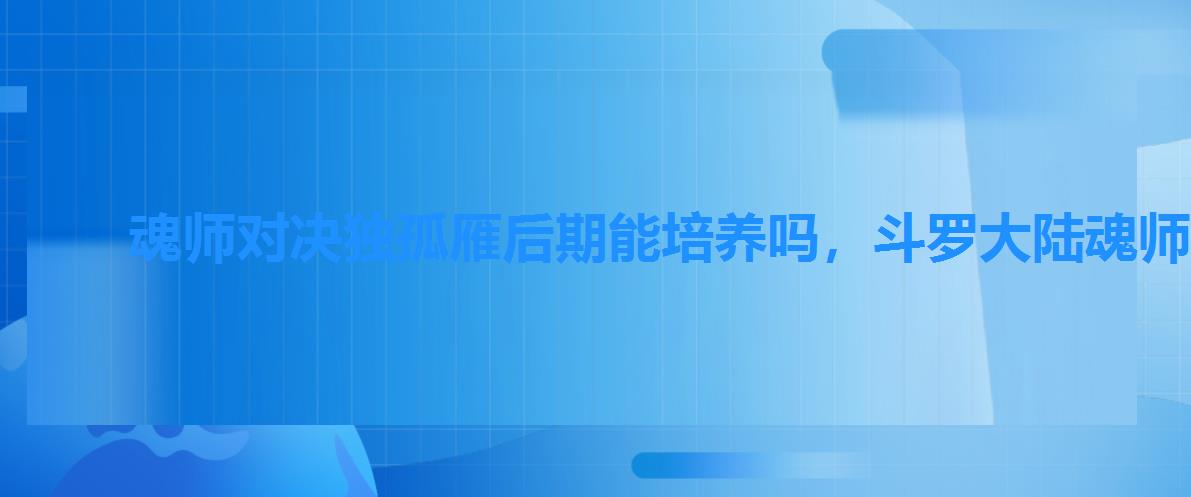 魂师对决独孤雁后期能培养吗，斗罗大陆魂师对决独孤雁怎么加点